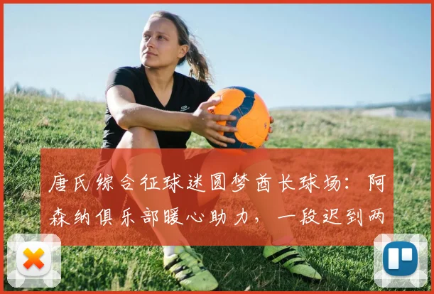 唐氏综合征球迷圆梦酋长球场：阿森纳俱乐部暖心助力，一段迟到两年的英超深情故事