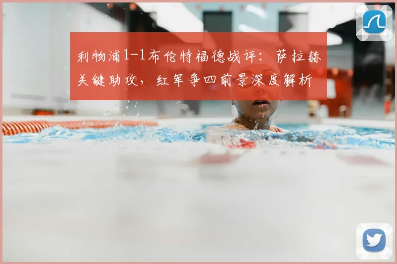 利物浦1-1布伦特福德战评：萨拉赫关键助攻，红军争四前景深度解析