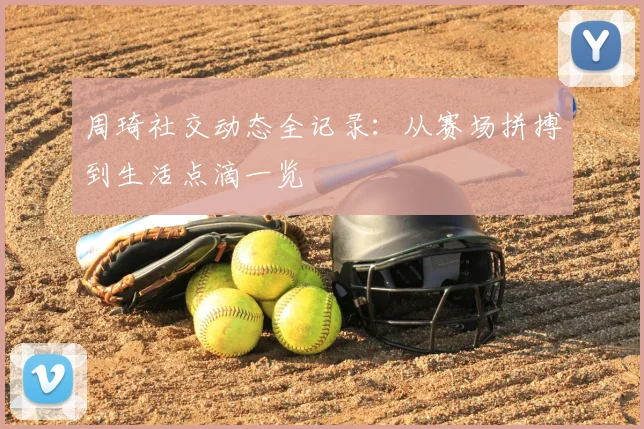 周琦社交动态全记录：从赛场拼搏到生活点滴一览