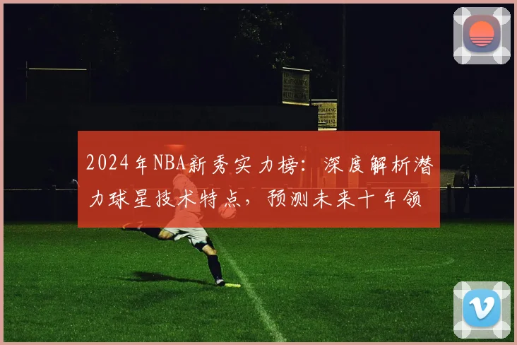 2024年NBA新秀实力榜:深度解析潜力球星技术特点,预测未来十年领军人物