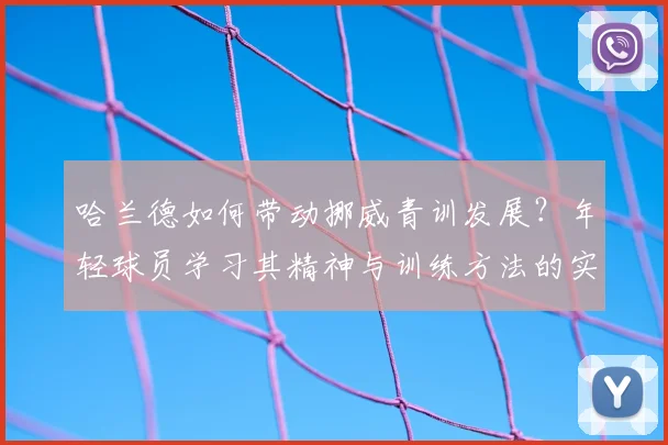 哈兰德如何带动挪威青训发展?年轻球员学习其精神与训练方法的实用指南