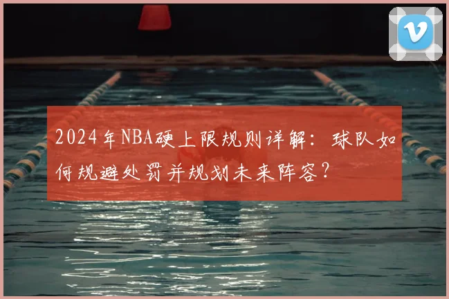 2024年NBA硬上限规则详解：球队如何规避处罚并规划未来阵容？