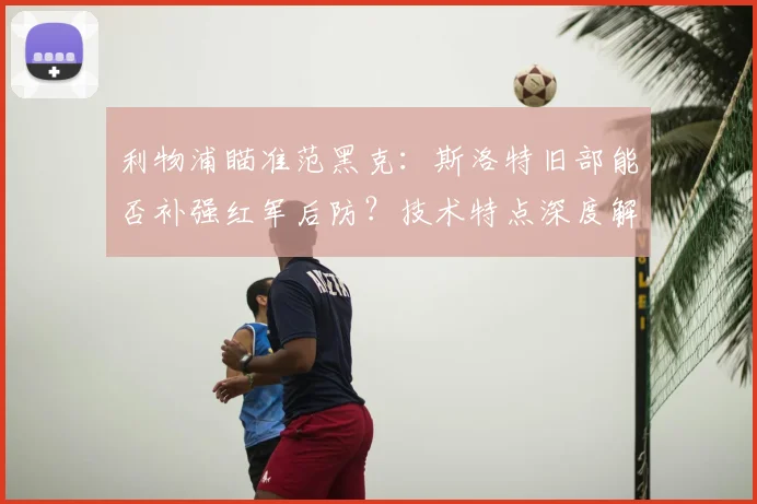 利物浦瞄准范黑克:斯洛特旧部能否补强红军后防?技术特点深度解析