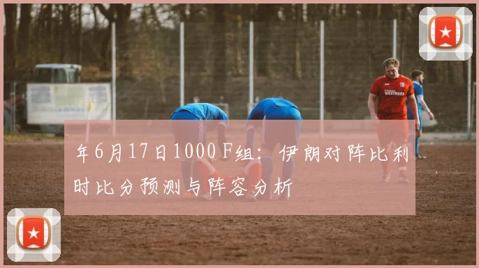 年6月17日1000 F组：伊朗对阵比利时比分预测与阵容分析