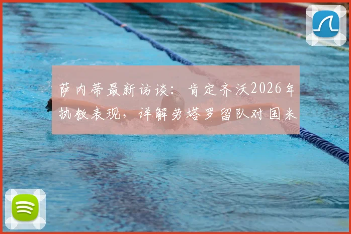 萨内蒂最新访谈：肯定齐沃2026年执教表现，详解劳塔罗留队对国米的重要性
