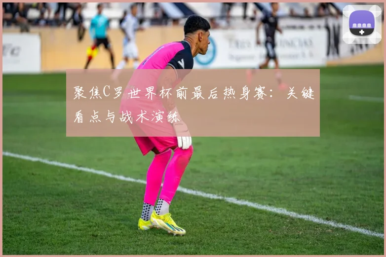 聚焦C罗世界杯前最后热身赛：关键看点与战术演练