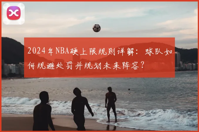 2024年NBA硬上限规则详解：球队如何规避处罚并规划未来阵容？