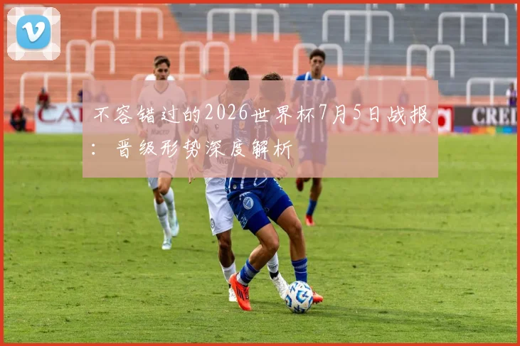 不容错过的2026世界杯7月5日战报:晋级形势深度解析
