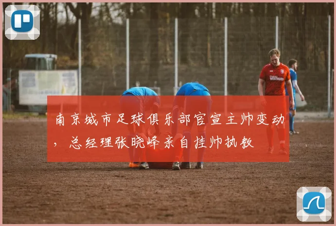 南京城市足球俱乐部官宣主帅变动，总经理张晓峰亲自挂帅执教