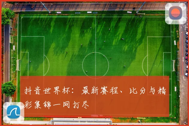 抖音世界杯：最新赛程、比分与精彩集锦一网打尽