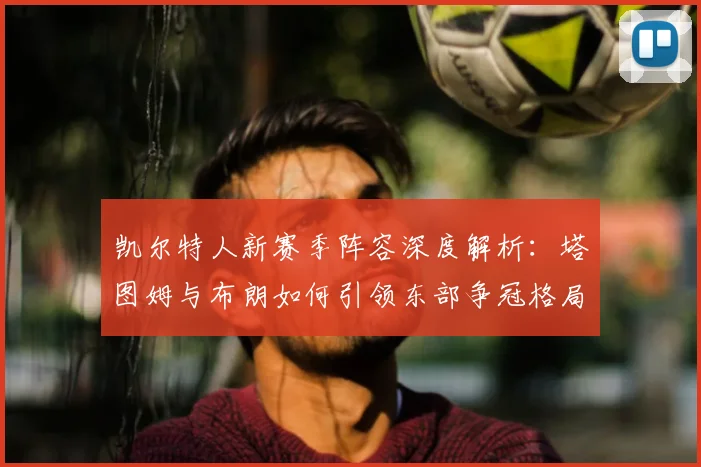 凯尔特人新赛季阵容深度解析：塔图姆与布朗如何引领东部争冠格局