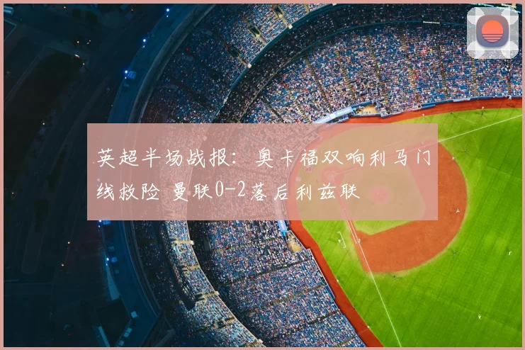 英超半场战报：奥卡福双响利马门线救险 曼联0-2落后利兹联