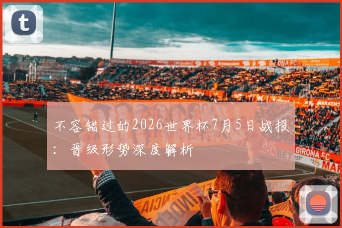 不容错过的2026世界杯7月5日战报：晋级形势深度解析