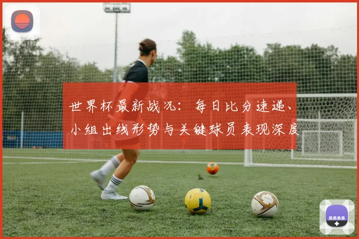 世界杯最新战况：每日比分速递、小组出线形势与关键球员表现深度解析